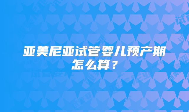 亚美尼亚试管婴儿预产期怎么算？