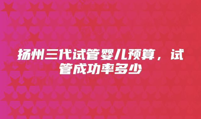 扬州三代试管婴儿预算,试管成功率多少