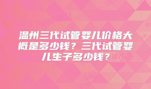 温州三代试管婴儿价格大概是多少钱?三代试管婴儿生子多少钱?