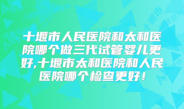 十堰市人民医院和太和医院哪个做三代试管婴儿更好,十堰市太和医院和人民医院哪个检查更好!