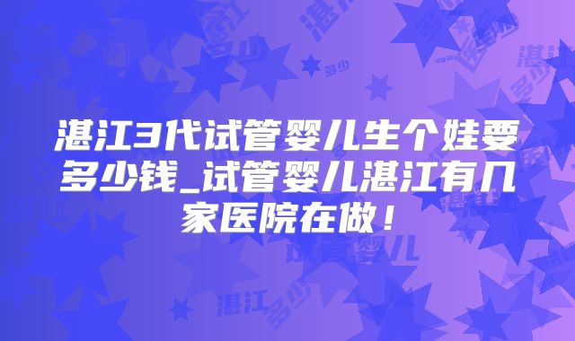 湛江3代试管婴儿生个娃要多少钱_试管婴儿湛江有几家医院在做!