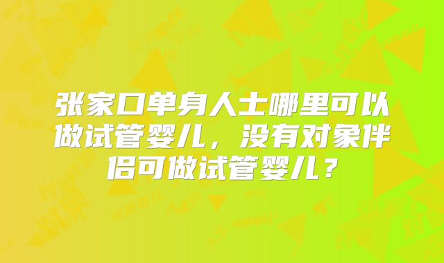 张家口单身人士哪里可以做试管婴儿,没有对象伴侣可做试管婴儿?