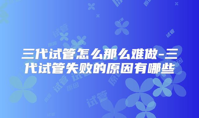 三代试管怎么那么难做-三代试管失败的原因有哪些