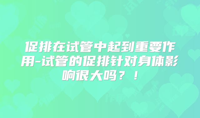 促排在试管中起到重要作用-试管的促排针对身体影响很大吗？！