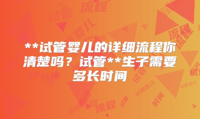 **试管婴儿的详细流程你清楚吗?试管**生子需要多长时间