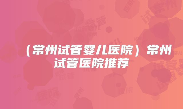 (常州试管婴儿医院)常州试管医院推荐