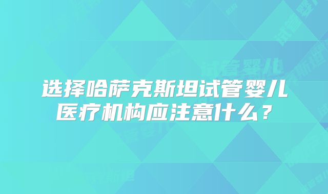 选择哈萨克斯坦试管婴儿医疗机构应注意什么?