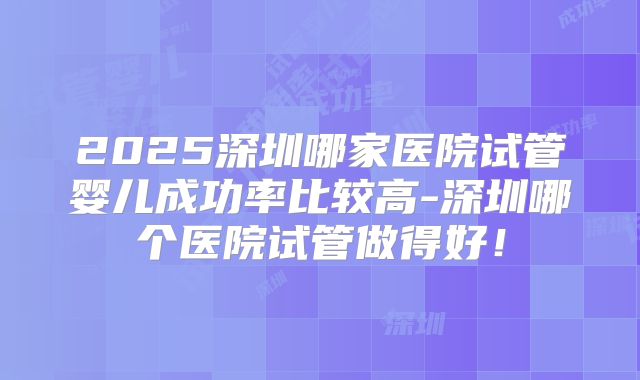 2025深圳哪家医院试管婴儿成功率比较高-深圳哪个医院试管做得好！