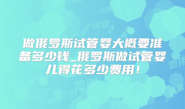 做俄罗斯试管婴大概要准备多少钱_俄罗斯做试管婴儿得花多少费用！