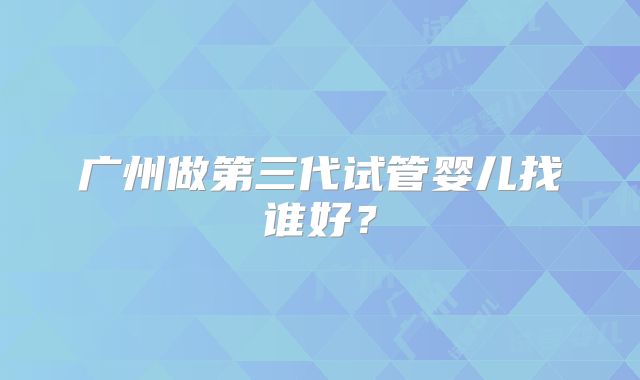 广州做第三代试管婴儿找谁好?