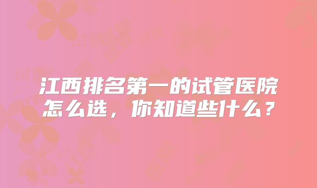 江西排名第一的试管医院怎么选,你知道些什么?