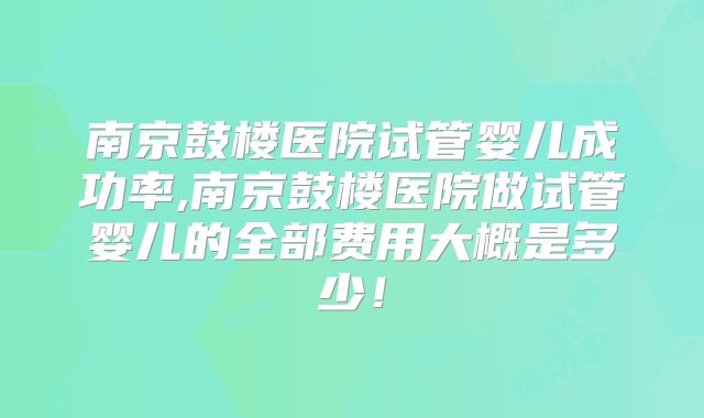 南京鼓楼医院试管婴儿成功率,南京鼓楼医院做试管婴儿的全部费用大概是多少！