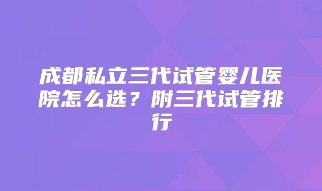 成都私立三代试管婴儿医院怎么选?附三代试管排行