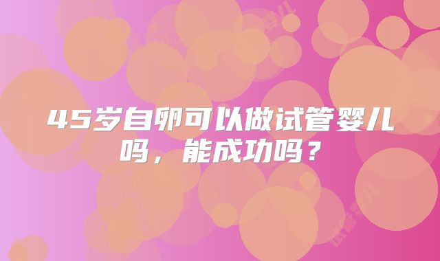 45岁自卵可以做试管婴儿吗，能成功吗？