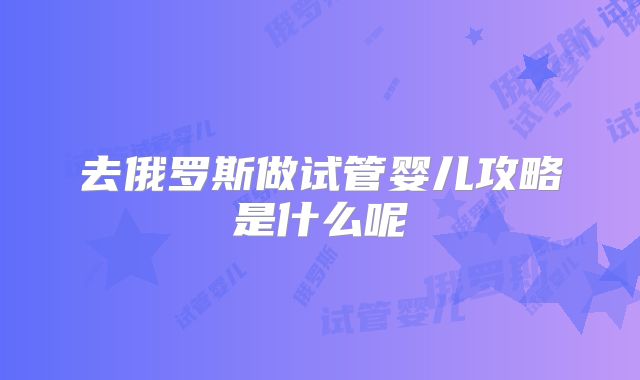 去俄罗斯做试管婴儿攻略是什么呢