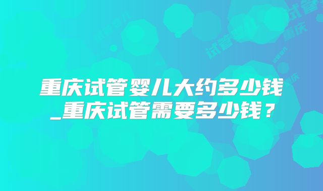 重庆试管婴儿大约多少钱_重庆试管需要多少钱？