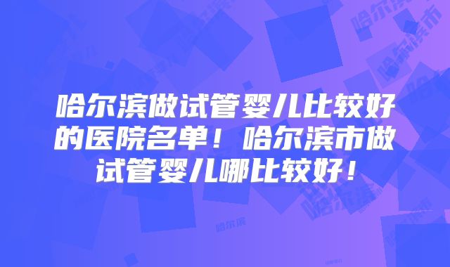 哈尔滨做试管婴儿比较好的医院名单！哈尔滨市做试管婴儿哪比较好！