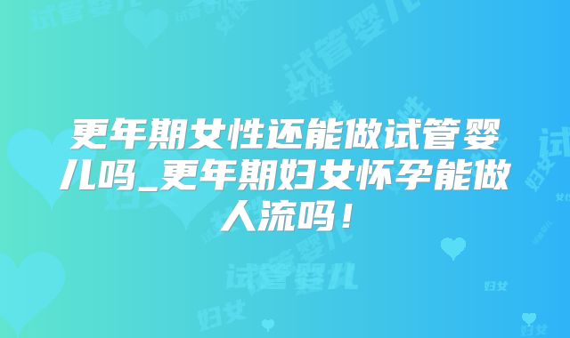 更年期女性还能做试管婴儿吗_更年期妇女怀孕能做人流吗！