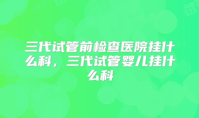 三代试管前检查医院挂什么科,三代试管婴儿挂什么科