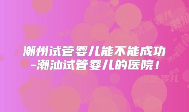 潮州试管婴儿能不能成功-潮汕试管婴儿的医院！