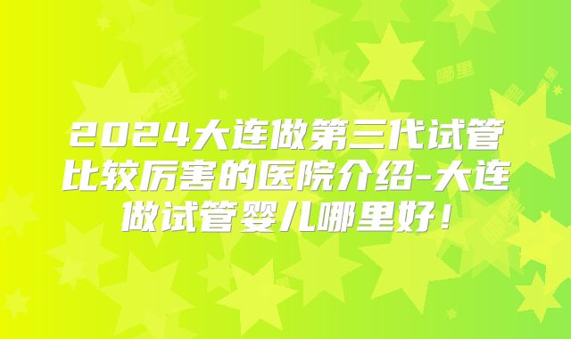 2024大连做第三代试管比较厉害的医院介绍-大连做试管婴儿哪里好！