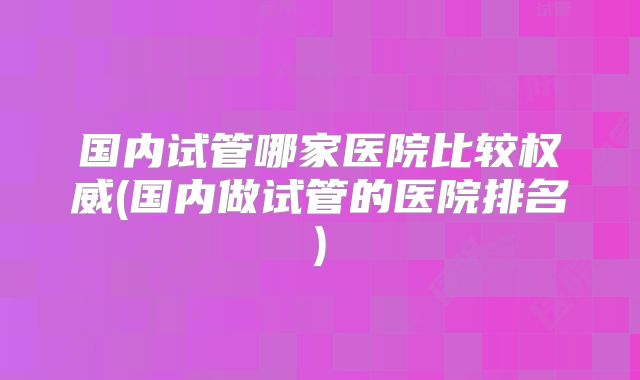 国内试管哪家医院比较权威(国内做试管的医院排名)