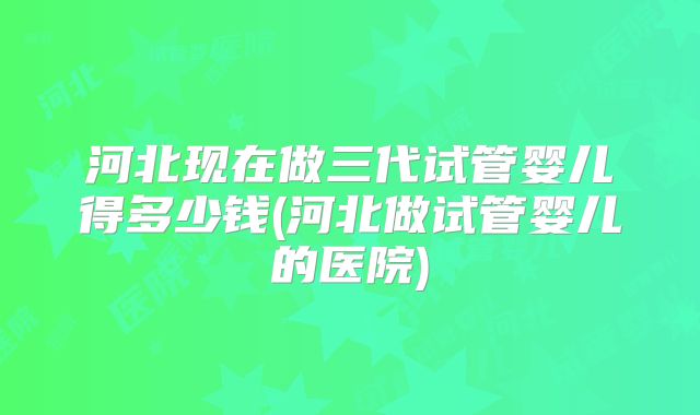 河北现在做三代试管婴儿得多少钱(河北做试管婴儿的医院)