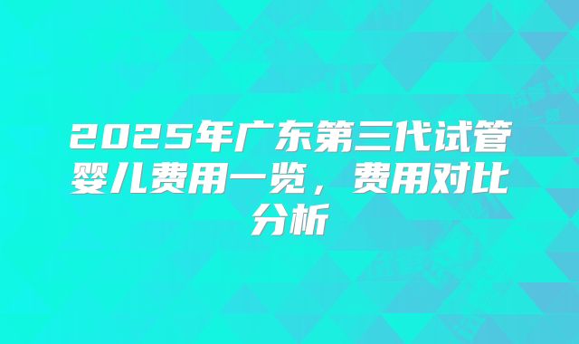 2025年广东第三代试管婴儿费用一览,费用对比分析