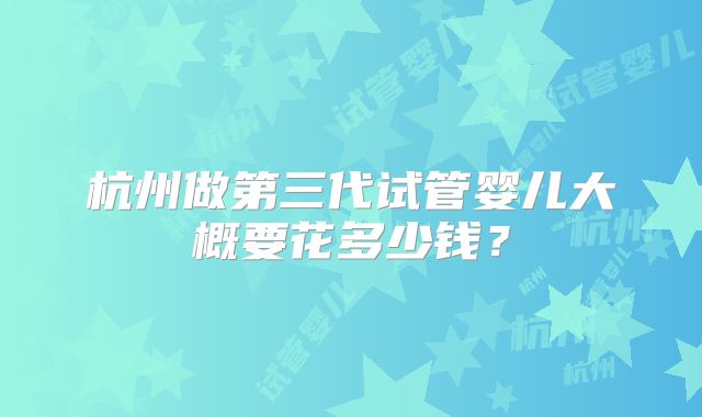 杭州做第三代试管婴儿大概要花多少钱?