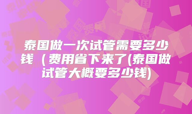 泰国做一次试管需要多少钱（费用省下来了(泰国做试管大概要多少钱)