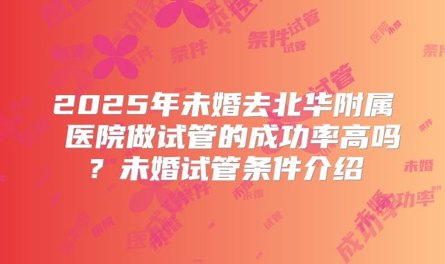 2025年未婚去北华附属 医院做试管的成功率高吗？未婚试管条件介绍