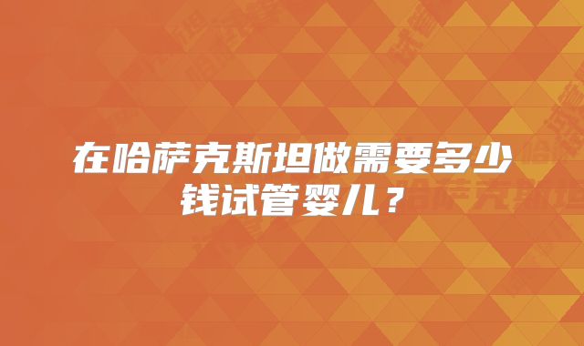 在哈萨克斯坦做需要多少钱试管婴儿？