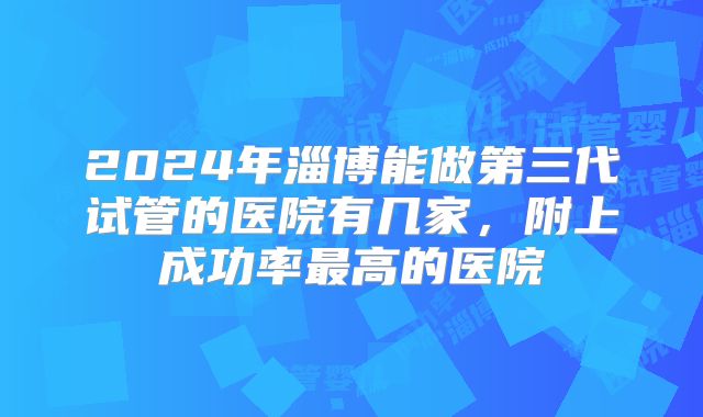 2024年淄博能做第三代试管的医院有几家，附上成功率最高的医院