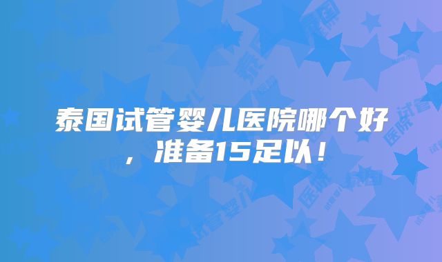 泰国试管婴儿医院哪个好，准备15足以！