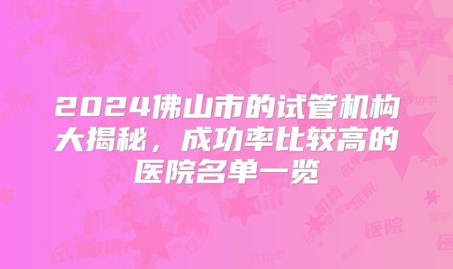 2024佛山市的试管机构大揭秘,成功率比较高的医院名单一览