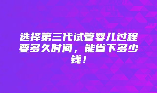 选择第三代试管婴儿过程要多久时间,能省下多少钱!