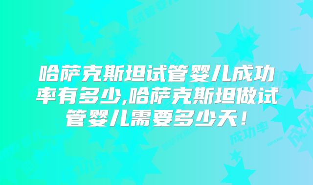 哈萨克斯坦试管婴儿成功率有多少,哈萨克斯坦做试管婴儿需要多少天!