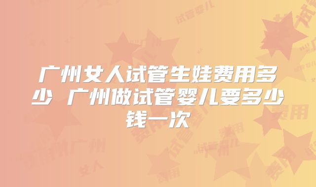 广州女人试管生娃费用多少 广州做试管婴儿要多少钱一次