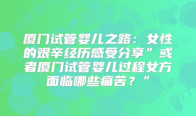 厦门试管婴儿之路:女性的艰辛经历感受分享”或者厦门试管婴儿过程女方面临哪些痛苦?”