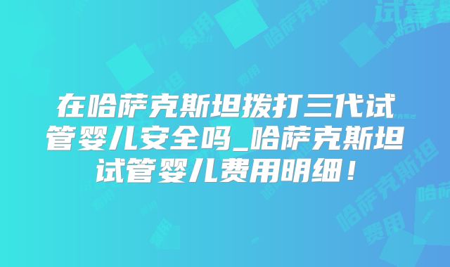 在哈萨克斯坦拨打三代试管婴儿安全吗_哈萨克斯坦试管婴儿费用明细！