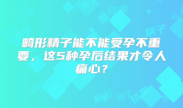 畸形精子能不能受孕不重要,这5种孕后结果才令人痛心?