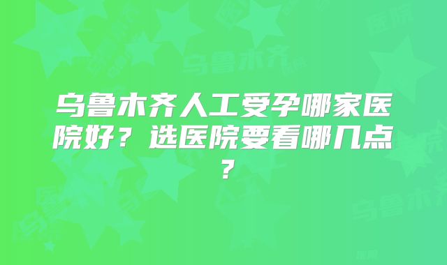 乌鲁木齐人工受孕哪家医院好？选医院要看哪几点？