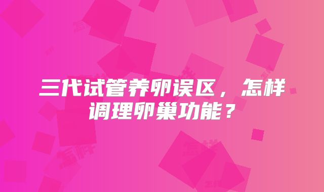 三代试管养卵误区,怎样调理卵巢功能?