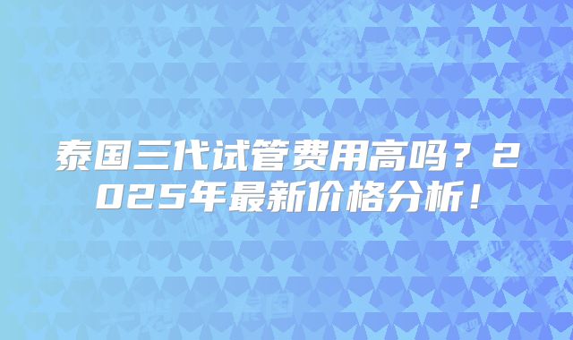 泰国三代试管费用高吗？2025年最新价格分析！
