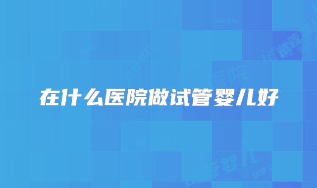 在什么医院做试管婴儿好