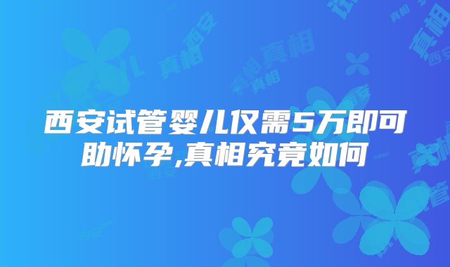 西安试管婴儿仅需5万即可助怀孕,真相究竟如何