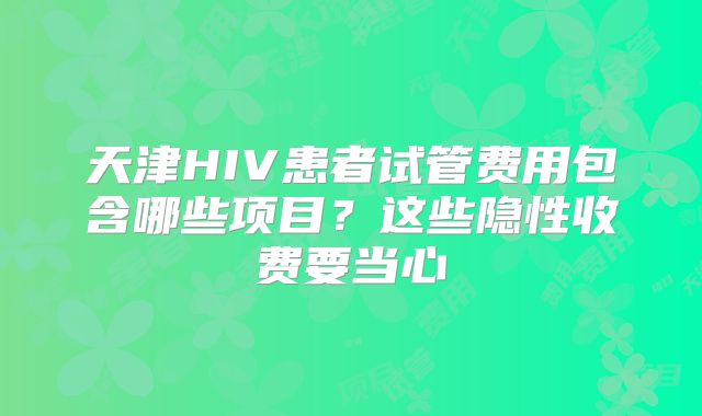 天津HIV患者试管费用包含哪些项目?这些隐性收费要当心