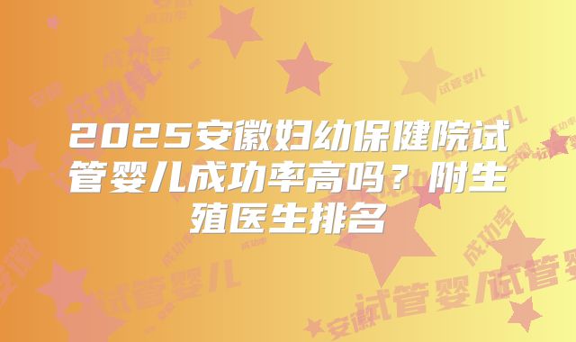 2025安徽妇幼保健院试管婴儿成功率高吗？附生殖医生排名