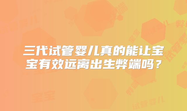 三代试管婴儿真的能让宝宝有效远离出生弊端吗？