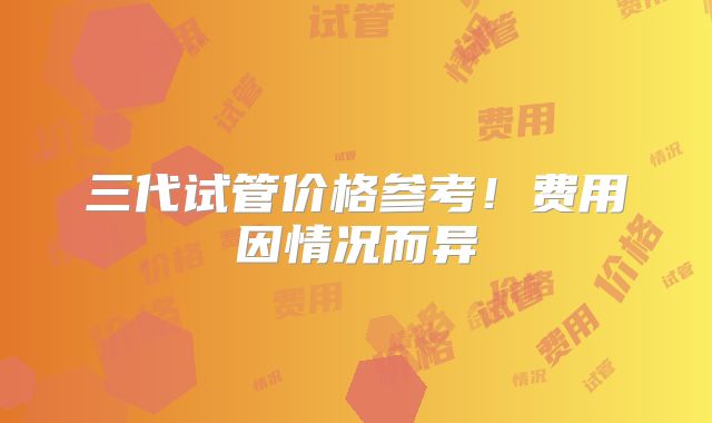 三代试管价格参考!费用因情况而异